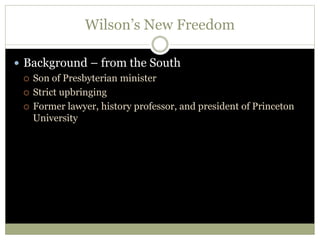 Wilson’s New Freedom
 Background – from the South
 Son of Presbyterian minister
 Strict upbringing
 Former lawyer, history professor, and president of Princeton
University
 