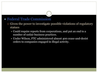  Federal Trade Commission
 Given the power to investigate possible violations of regulatory
statues
 Could require reports from corporations, and put an end to a
number of unfair business practices.
 Under Wilson, FTC administered almost 400 cease-and-desist
orders to companies engaged in illegal activity.
 