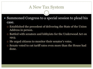 A New Tax System
 Summoned Congress to a special session to plead his
case.
 Established the precedent of delivering the State of the Union
Address in person.
 Battled with senators and lobbyists for the Underwood Act on
1913.
 He urged citizens to monitor their senator’s votes.
 Senate voted to cut tariff rates even more than the House had
done.
 