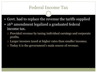 Federal Income Tax
 Govt. had to replace the revenue the tariffs supplied
 16th amendment legalized a graduated federal
income tax.
 Provided revenue by taxing individual earnings and corporate
profits.
 Larger incomes taxed at higher rates than smaller incomes.
 Today it is the government’s main source of revenue.
 