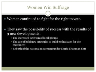 Women Win Suffrage
 Women continued to fight for the right to vote.
 They saw the possibility of success with the results of
3 new developments:
 The increased activism of local groups
 The use of bold new strategies to build enthusiasm for the
movement
 Rebirth of the national movement under Carrie Chapman Catt
 