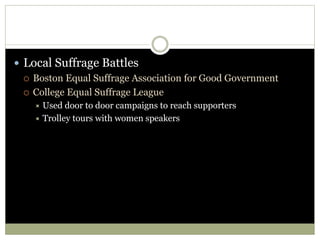  Local Suffrage Battles
 Boston Equal Suffrage Association for Good Government
 College Equal Suffrage League
 Used door to door campaigns to reach supporters
 Trolley tours with women speakers
 
