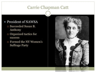 Carrie Chapman Catt
 President of NAWSA
 Succeeded Susan B.
Anthony
 Organized tactics for
success
 Formed the NY Women’s
Suffrage Party
 