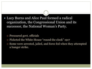  Lucy Burns and Alice Paul formed a radical
organization, the Congressional Union and its
successor, the National Woman’s Party.
 Pressured govt. officials
 Picketed the White House “round the clock” 1917
 Some were arrested, jailed, and force fed when they attempted
a hunger strike.
 