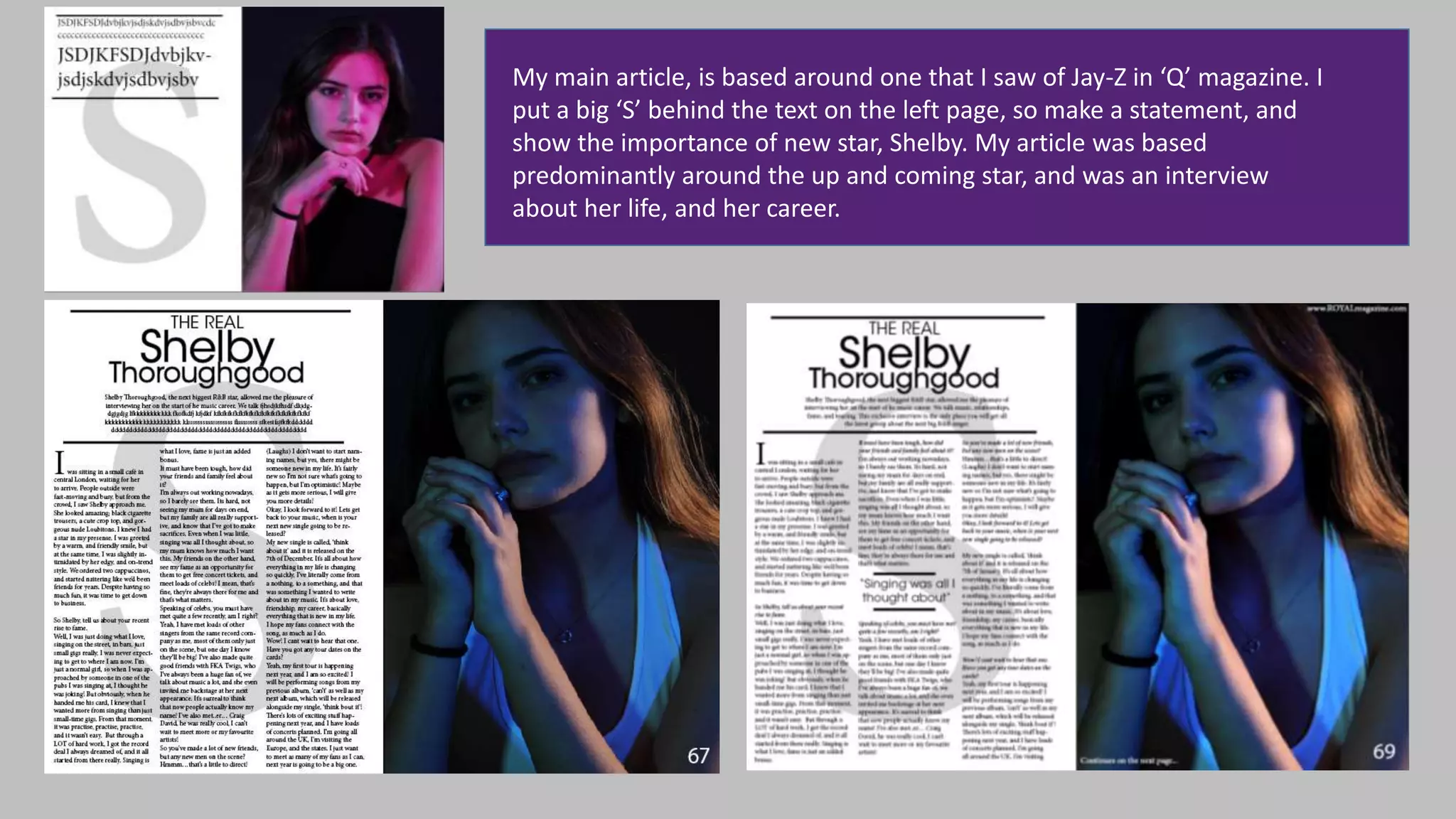 My main article, is based around one that I saw of Jay-Z in ‘Q’ magazine. I
put a big ‘S’ behind the text on the left page, so make a statement, and
show the importance of new star, Shelby. My article was based
predominantly around the up and coming star, and was an interview
about her life, and her career.
 