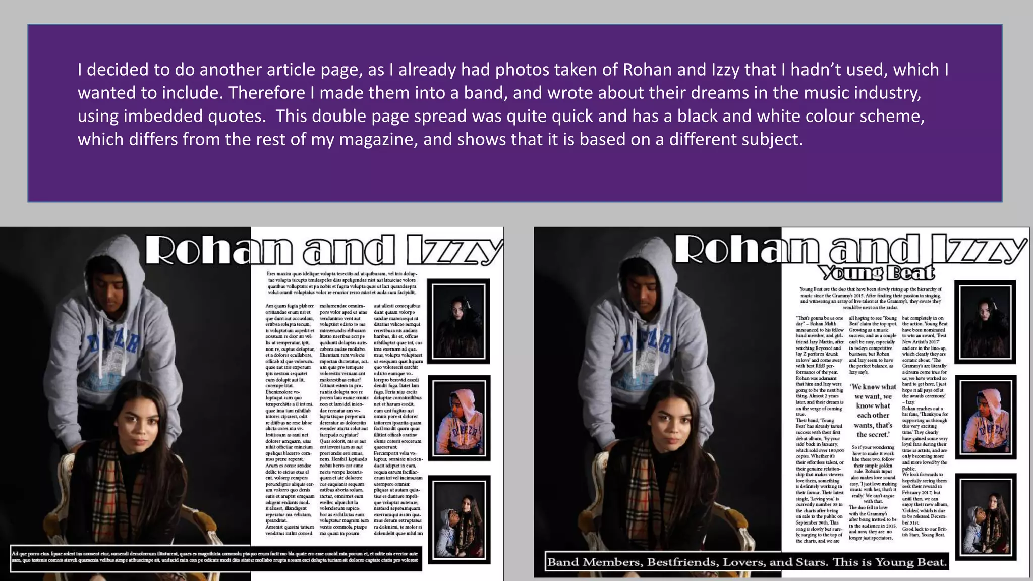 I decided to do another article page, as I already had photos taken of Rohan and Izzy that I hadn’t used, which I
wanted to include. Therefore I made them into a band, and wrote about their dreams in the music industry,
using imbedded quotes. This double page spread was quite quick and has a black and white colour scheme,
which differs from the rest of my magazine, and shows that it is based on a different subject.
 