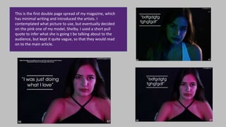 This is the first double page spread of my magazine, which
has minimal writing and introduced the artists. I
contemplated what picture to use, but eventually decided
on the pink one of my model, Shelby. I used a short pull
quote to infer what she is going t be talking about to the
audience, but kept it quite vague, so that they would read
on to the main article.
 