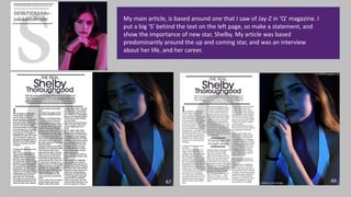 My main article, is based around one that I saw of Jay-Z in ‘Q’ magazine. I
put a big ‘S’ behind the text on the left page, so make a statement, and
show the importance of new star, Shelby. My article was based
predominantly around the up and coming star, and was an interview
about her life, and her career.
 