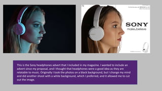 This is the Sony headphones advert that I included in my magazine. I wanted to include an
advert since my proposal, and I thought that headphones were a good idea as they are
relatable to music. Originally I took the photos on a black background, but I change my mind
and did another shoot with a white background, which I preferred, and it allowed me to cut
out the image.
 