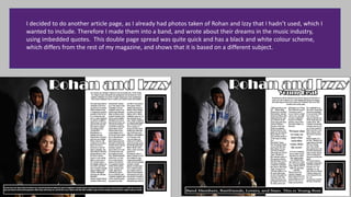 I decided to do another article page, as I already had photos taken of Rohan and Izzy that I hadn’t used, which I
wanted to include. Therefore I made them into a band, and wrote about their dreams in the music industry,
using imbedded quotes. This double page spread was quite quick and has a black and white colour scheme,
which differs from the rest of my magazine, and shows that it is based on a different subject.
 