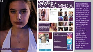 I decided to do a
social media page
as a spare of the
moment decision,
and got most of it
done in the same
session, so this is
my completed
social media page
based on Shelby
Thoroughgood. I
got the
screenshots
directly from her
social media
platforms and
tagged all of he
accounts to
connect with
social media users
more, as it is
relatable.
 