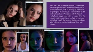 Here are a few of the pictures that I have edited
for my magazine. Most of the changes I made to
them were minor, such as clearing up blemishes,
or getting rid of eczema , as I wanted them to still
look natural. I used Photoshop which I found
really fun to play around with, as I could fill in the
models eyebrows, enhance her lips, or even add
eyelashes. I really like how my photos turned out
after editing, as they just look more clean and
refined.
 