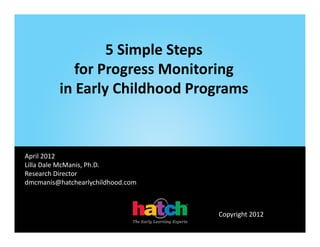 5 Simple Steps 
                 5 Si l St
            for Progress Monitoring 
                   g              g
         in Early Childhood Programs


                                   ‐+$+++
                                    +$+++
April 2012
Lilla Dale McManis, Ph.D.
Research Director
dmcmanis@hatchearlychildhood.com



                                            Copyright 2012
 