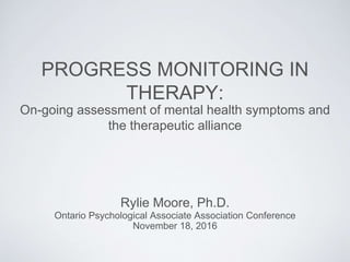 Rylie Moore, Ph.D.
PROGRESS MONITORING IN
THERAPY:
Ontario Psychological Associate Association Conference
November 18, 2016
On-going assessment of mental health symptoms and
the therapeutic alliance
 