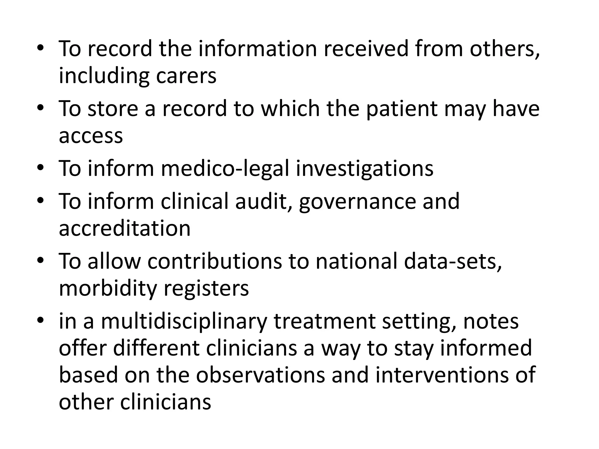 • To record the information received from others,
including carers
• To store a record to which the patient may have
access
• To inform medico-legal investigations
• To inform clinical audit, governance and
accreditation
• To allow contributions to national data-sets,
morbidity registers
• in a multidisciplinary treatment setting, notes
offer different clinicians a way to stay informed
based on the observations and interventions of
other clinicians
 
