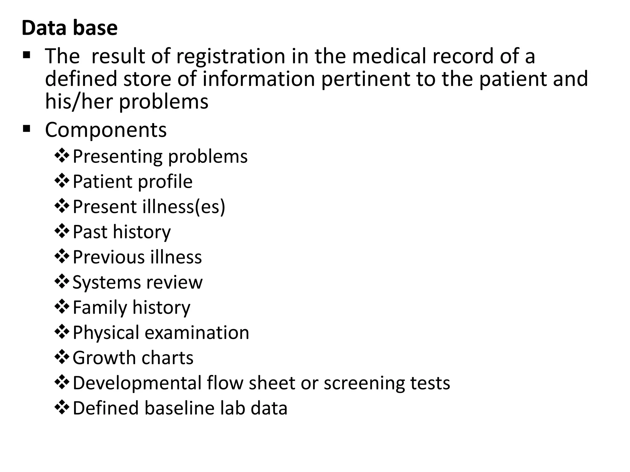 Data base
 The result of registration in the medical record of a
defined store of information pertinent to the patient and
his/her problems
 Components
Presenting problems
Patient profile
Present illness(es)
Past history
Previous illness
Systems review
Family history
Physical examination
Growth charts
Developmental flow sheet or screening tests
Defined baseline lab data
 