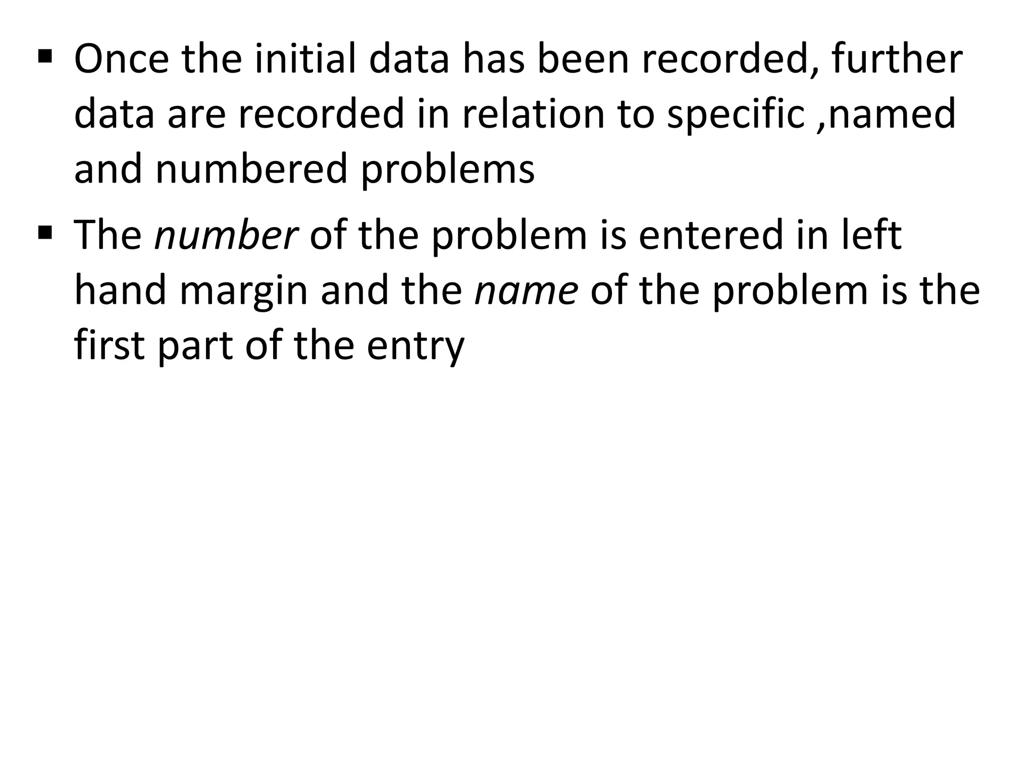  Once the initial data has been recorded, further
data are recorded in relation to specific ,named
and numbered problems
 The number of the problem is entered in left
hand margin and the name of the problem is the
first part of the entry
 