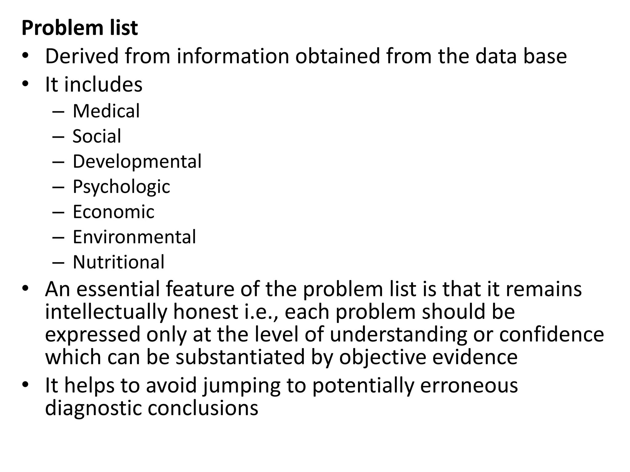 Problem list
• Derived from information obtained from the data base
• It includes
– Medical
– Social
– Developmental
– Psychologic
– Economic
– Environmental
– Nutritional
• An essential feature of the problem list is that it remains
intellectually honest i.e., each problem should be
expressed only at the level of understanding or confidence
which can be substantiated by objective evidence
• It helps to avoid jumping to potentially erroneous
diagnostic conclusions
 