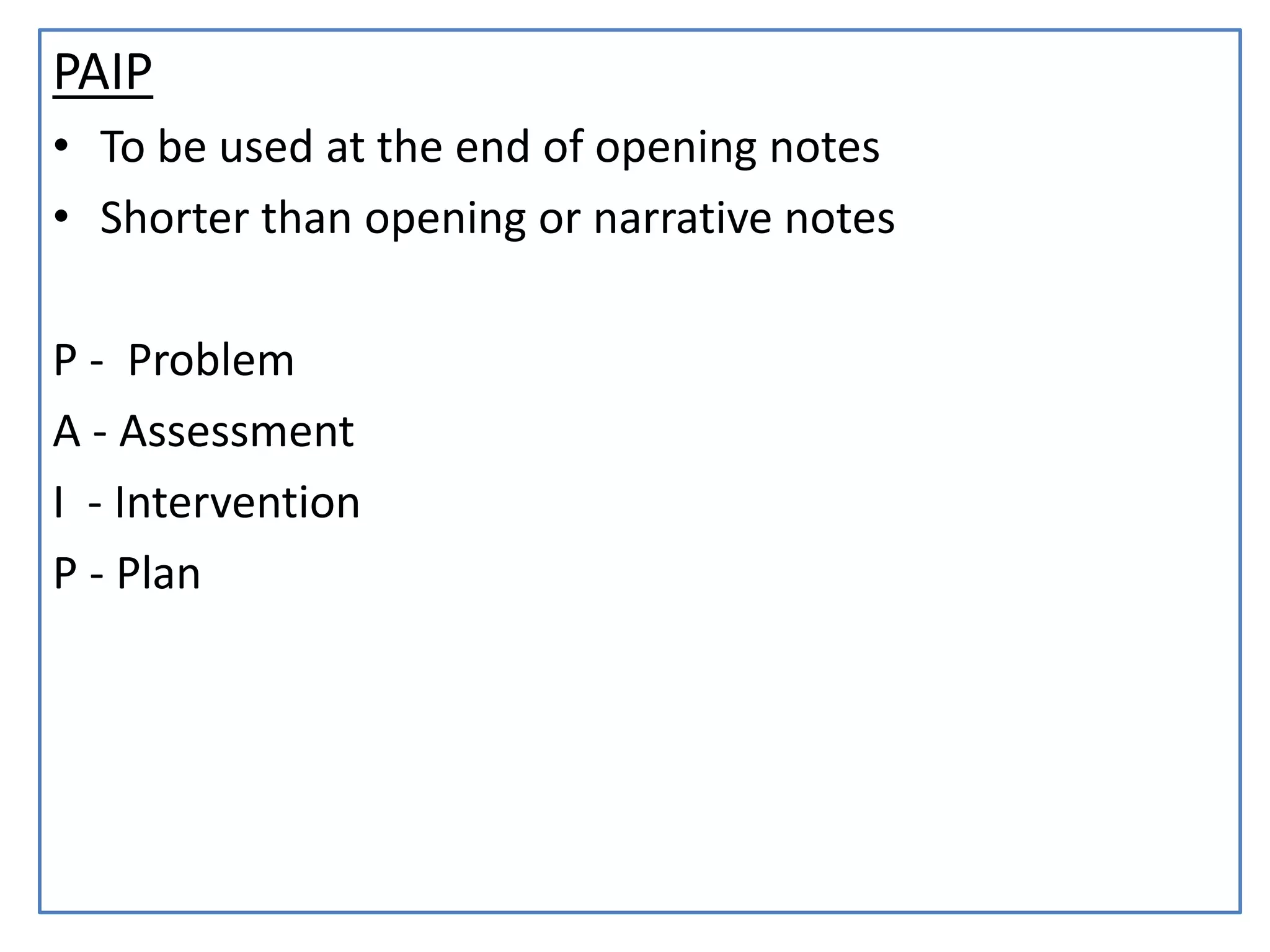 PAIP
• To be used at the end of opening notes
• Shorter than opening or narrative notes
P - Problem
A - Assessment
I - Intervention
P - Plan
 
