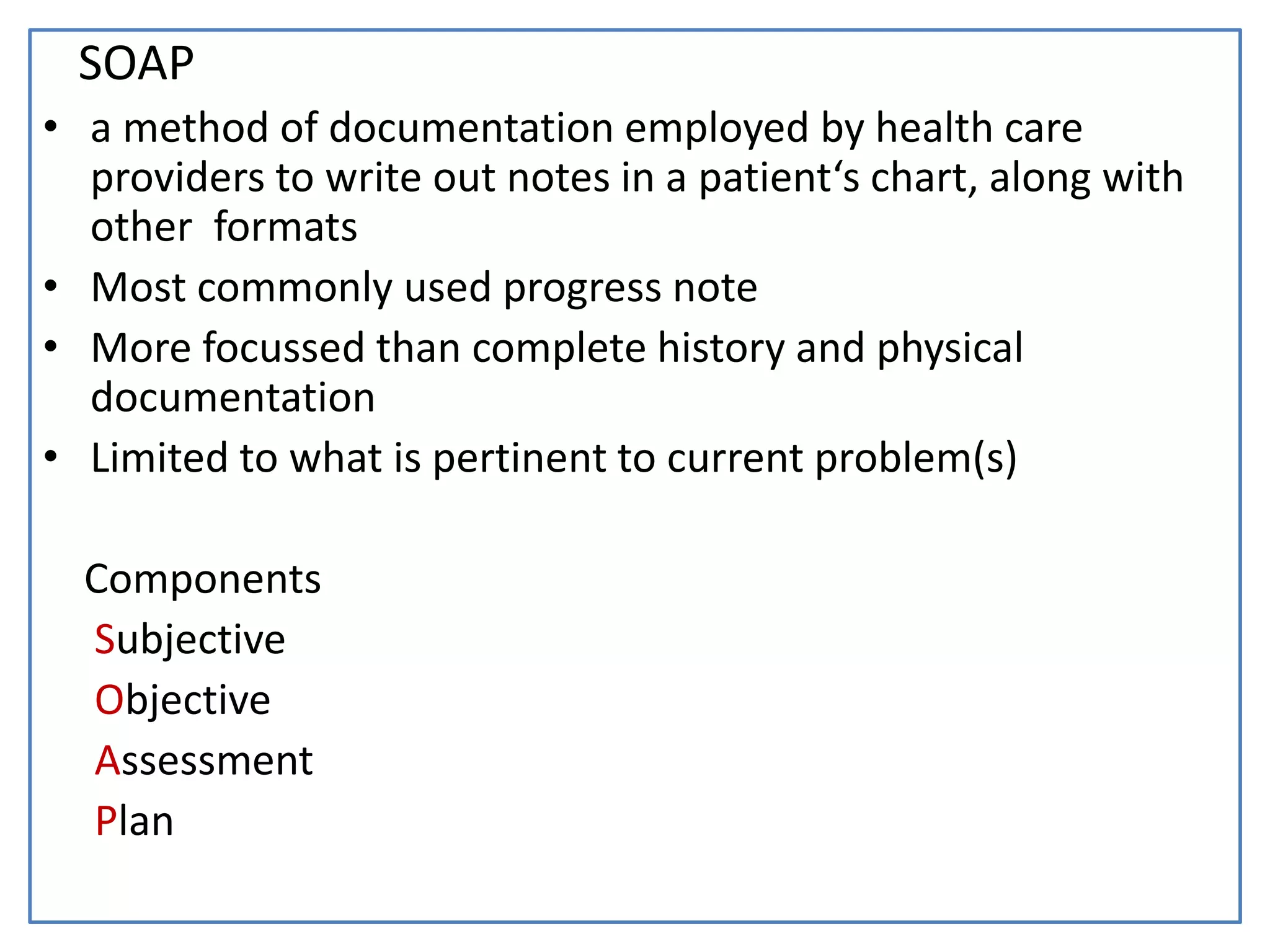 SOAP
• a method of documentation employed by health care
providers to write out notes in a patient‘s chart, along with
other formats
• Most commonly used progress note
• More focussed than complete history and physical
documentation
• Limited to what is pertinent to current problem(s)
Components
Subjective
Objective
Assessment
Plan
 