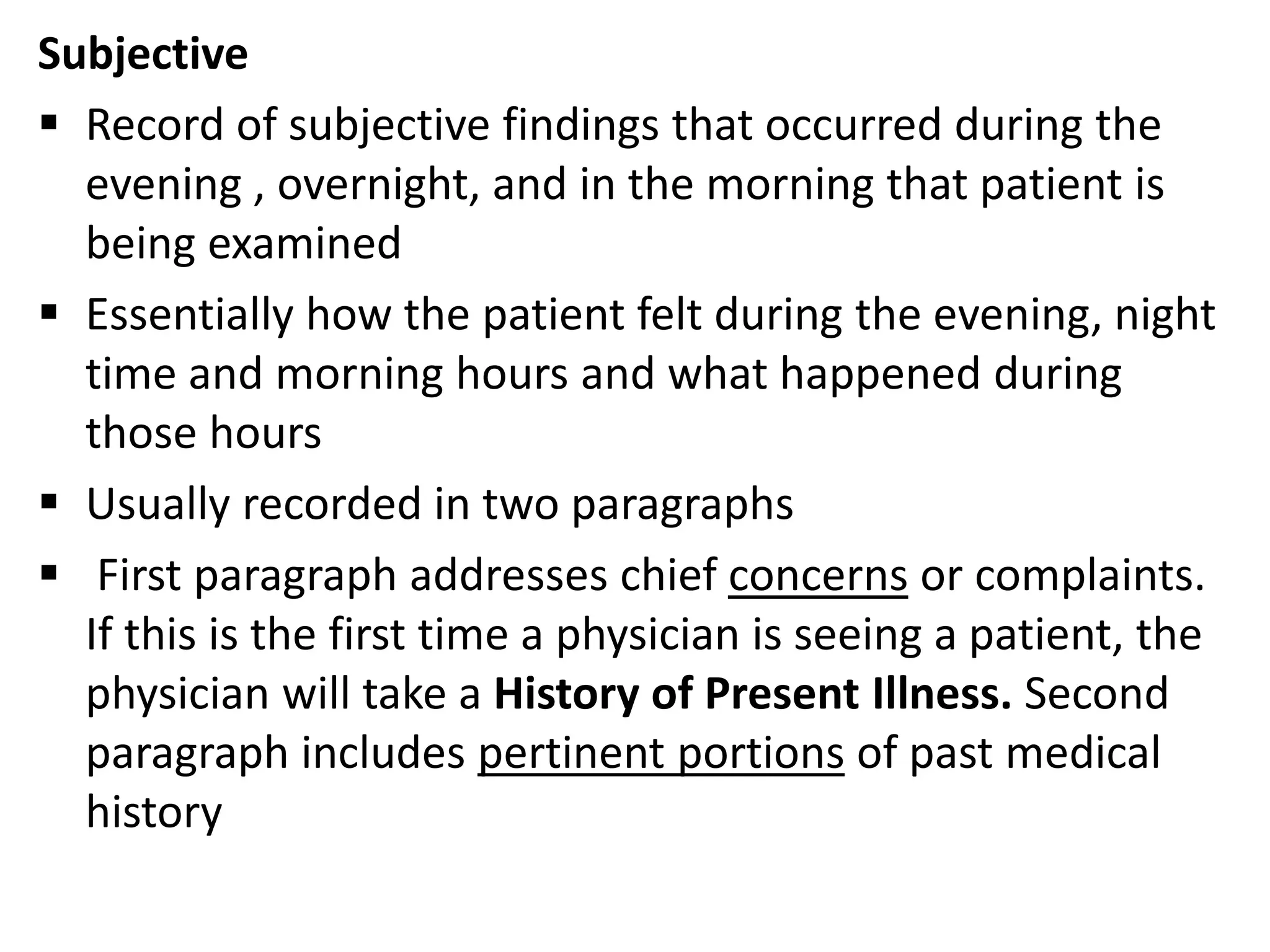 Subjective
 Record of subjective findings that occurred during the
evening , overnight, and in the morning that patient is
being examined
 Essentially how the patient felt during the evening, night
time and morning hours and what happened during
those hours
 Usually recorded in two paragraphs
 First paragraph addresses chief concerns or complaints.
If this is the first time a physician is seeing a patient, the
physician will take a History of Present Illness. Second
paragraph includes pertinent portions of past medical
history
 