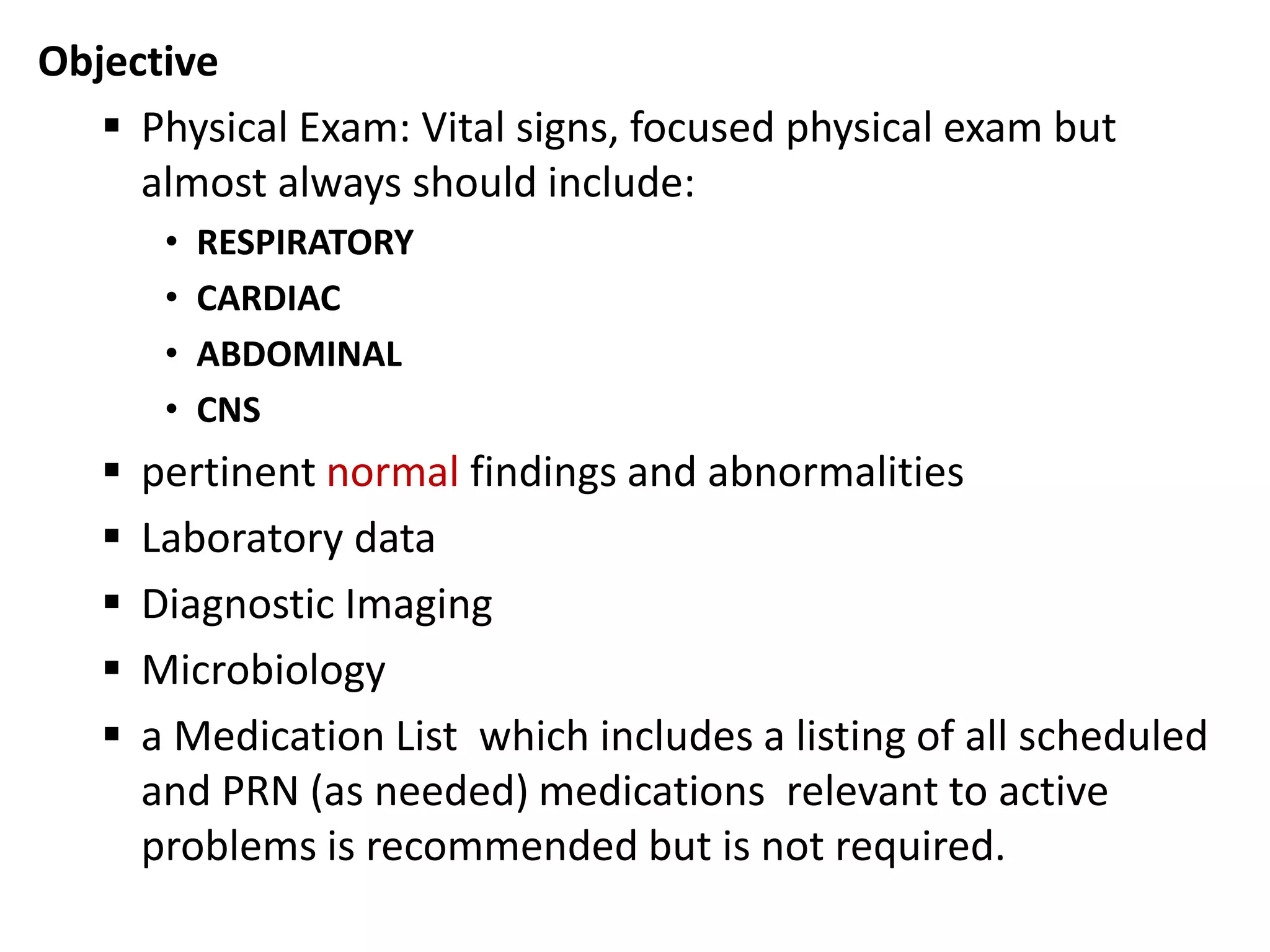 Objective
 Physical Exam: Vital signs, focused physical exam but
almost always should include:
• RESPIRATORY
• CARDIAC
• ABDOMINAL
• CNS
 pertinent normal findings and abnormalities
 Laboratory data
 Diagnostic Imaging
 Microbiology
 a Medication List which includes a listing of all scheduled
and PRN (as needed) medications relevant to active
problems is recommended but is not required.
 