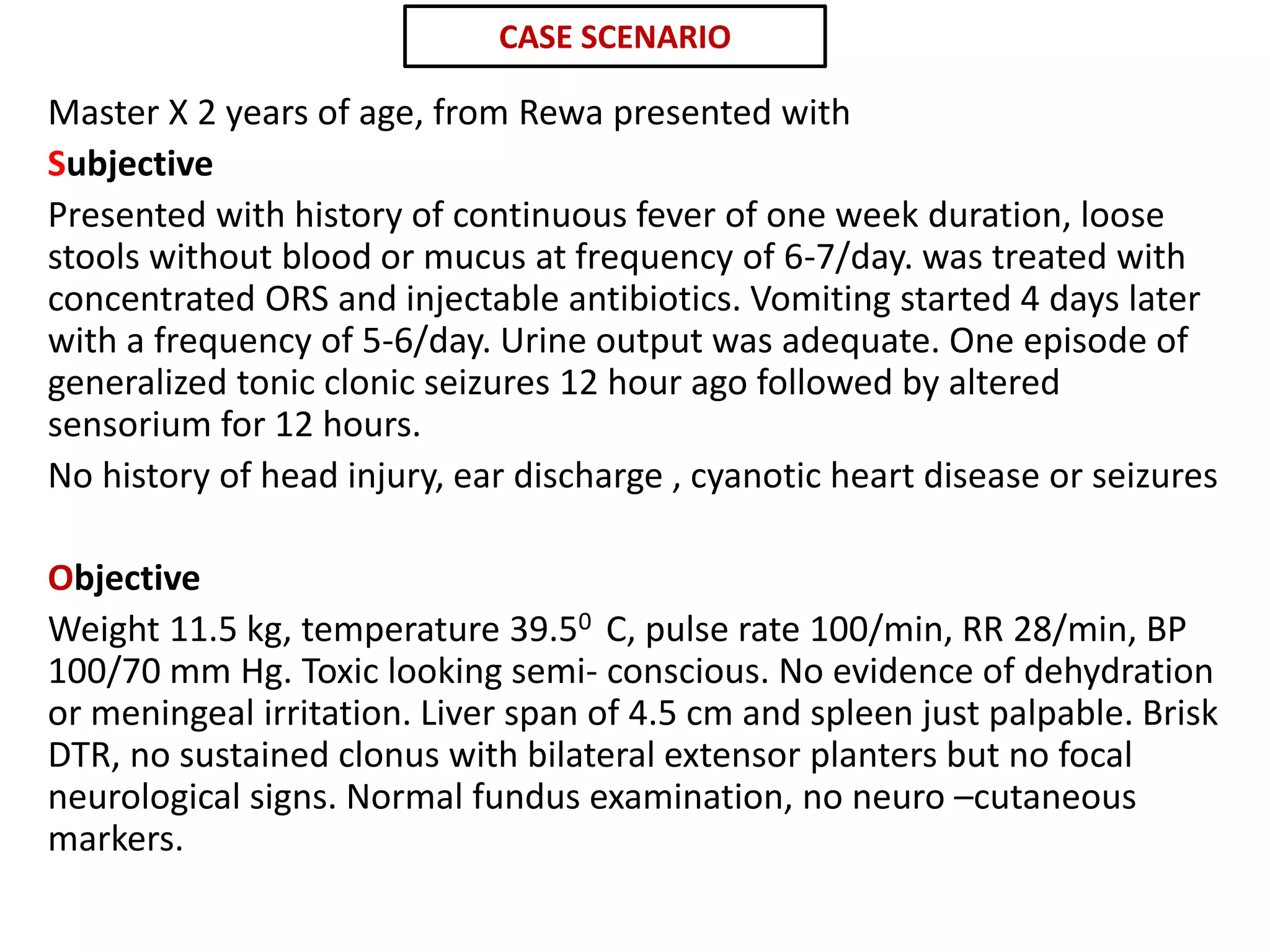 Master X 2 years of age, from Rewa presented with
Subjective
Presented with history of continuous fever of one week duration, loose
stools without blood or mucus at frequency of 6-7/day. was treated with
concentrated ORS and injectable antibiotics. Vomiting started 4 days later
with a frequency of 5-6/day. Urine output was adequate. One episode of
generalized tonic clonic seizures 12 hour ago followed by altered
sensorium for 12 hours.
No history of head injury, ear discharge , cyanotic heart disease or seizures
Objective
Weight 11.5 kg, temperature 39.50 C, pulse rate 100/min, RR 28/min, BP
100/70 mm Hg. Toxic looking semi- conscious. No evidence of dehydration
or meningeal irritation. Liver span of 4.5 cm and spleen just palpable. Brisk
DTR, no sustained clonus with bilateral extensor planters but no focal
neurological signs. Normal fundus examination, no neuro –cutaneous
markers.
CASE SCENARIO
 