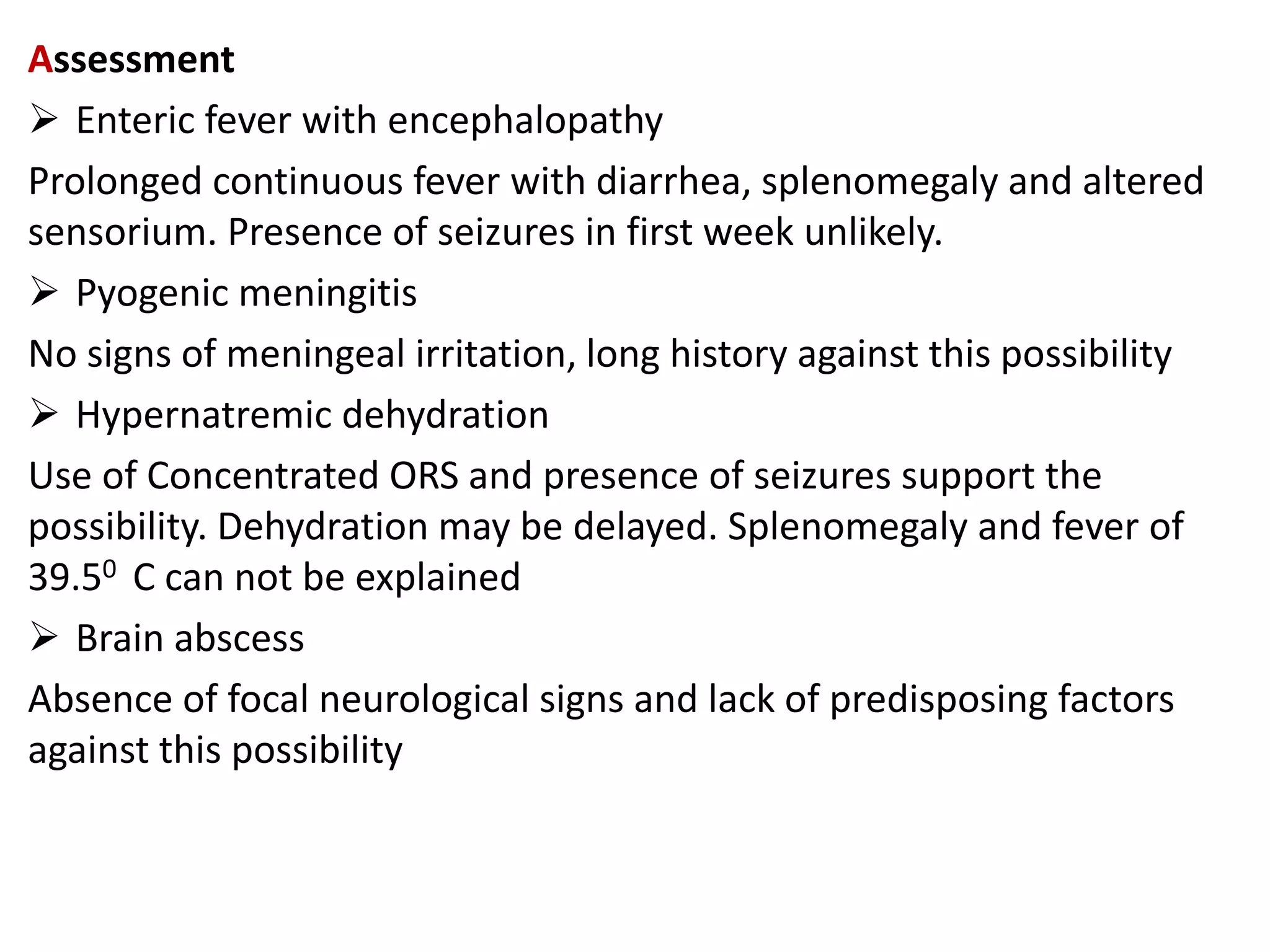 Assessment
 Enteric fever with encephalopathy
Prolonged continuous fever with diarrhea, splenomegaly and altered
sensorium. Presence of seizures in first week unlikely.
 Pyogenic meningitis
No signs of meningeal irritation, long history against this possibility
 Hypernatremic dehydration
Use of Concentrated ORS and presence of seizures support the
possibility. Dehydration may be delayed. Splenomegaly and fever of
39.50 C can not be explained
 Brain abscess
Absence of focal neurological signs and lack of predisposing factors
against this possibility
 