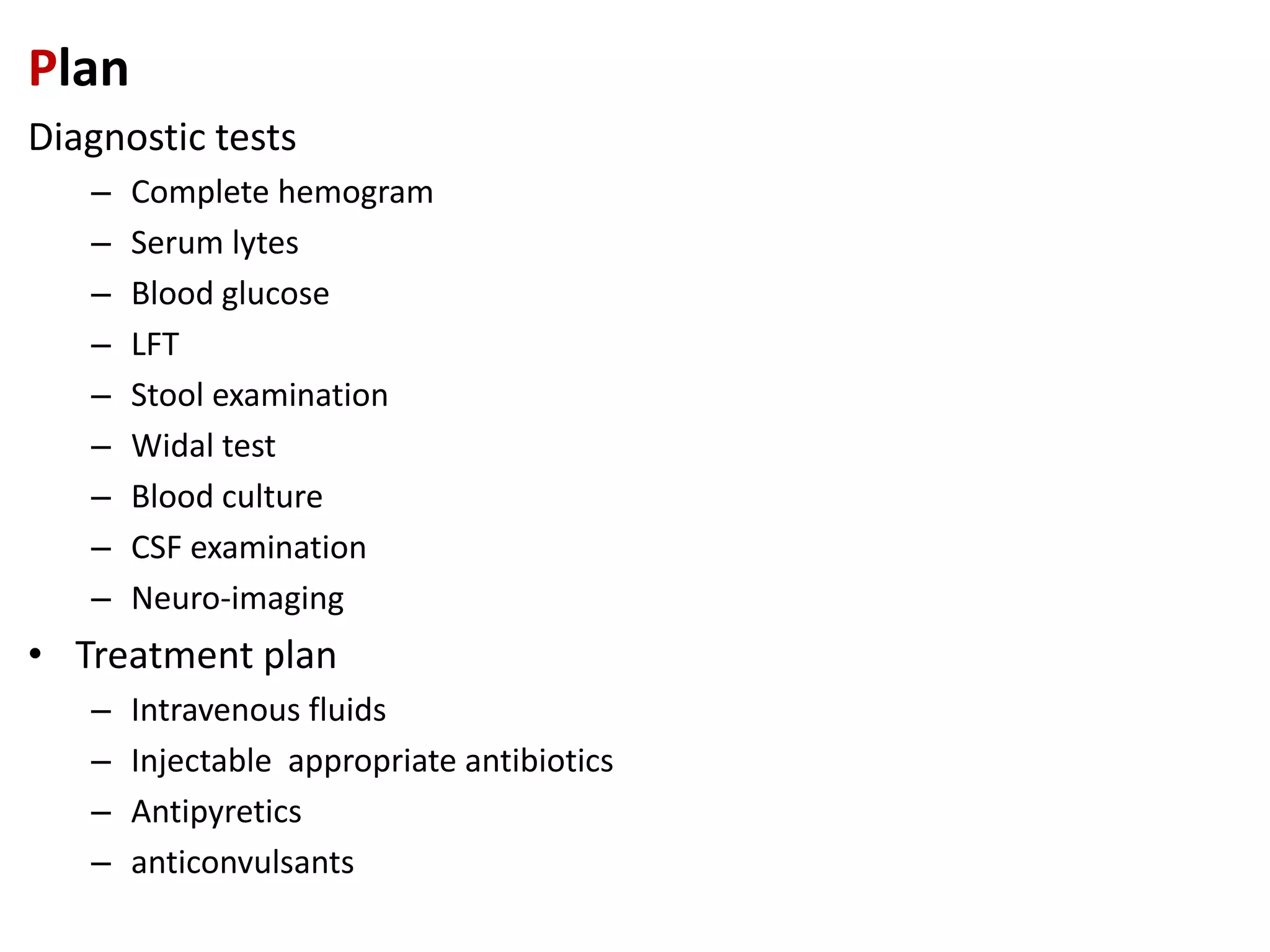 Plan
Diagnostic tests
– Complete hemogram
– Serum lytes
– Blood glucose
– LFT
– Stool examination
– Widal test
– Blood culture
– CSF examination
– Neuro-imaging
• Treatment plan
– Intravenous fluids
– Injectable appropriate antibiotics
– Antipyretics
– anticonvulsants
 