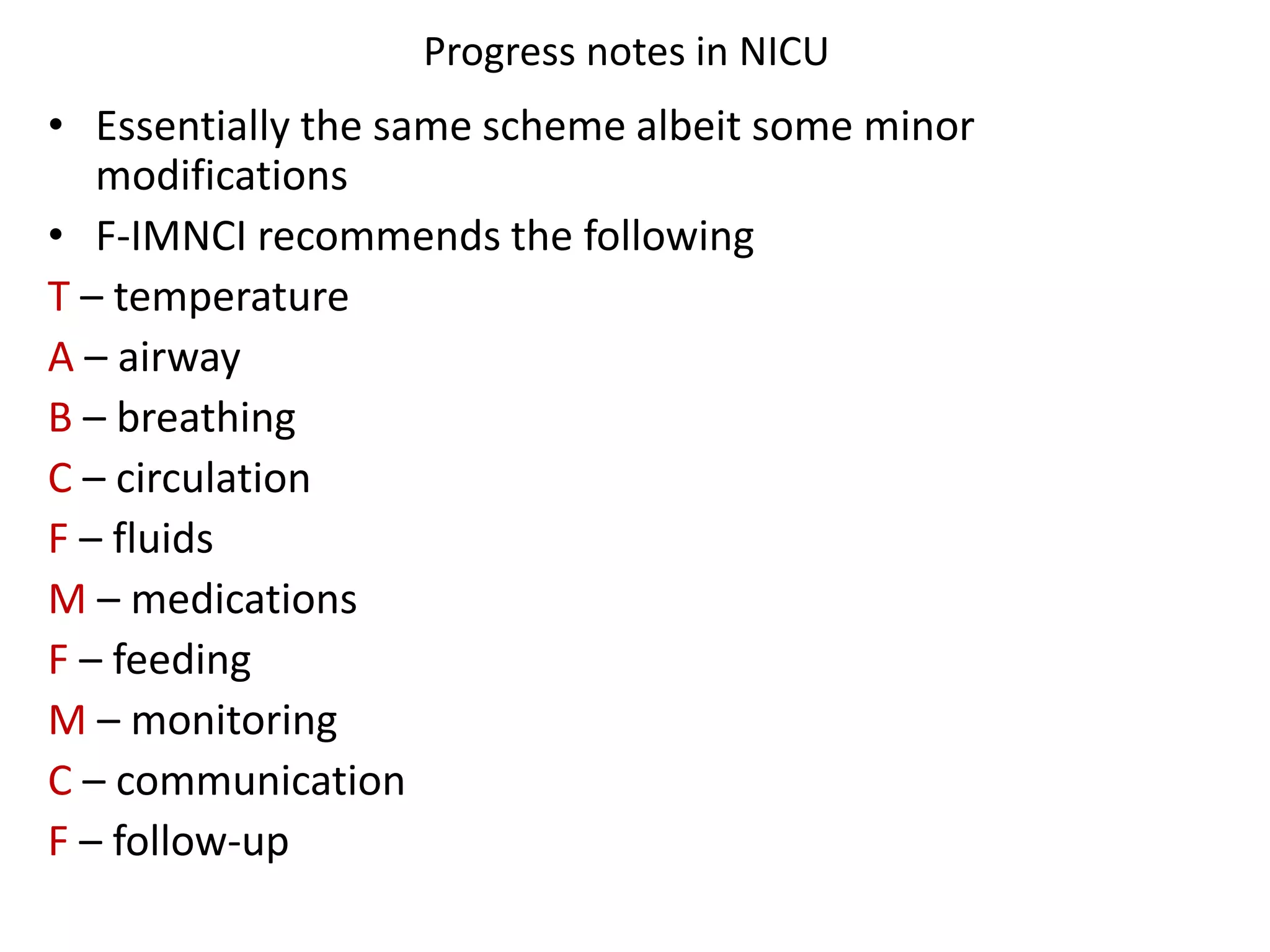 Progress notes in NICU
• Essentially the same scheme albeit some minor
modifications
• F-IMNCI recommends the following
T – temperature
A – airway
B – breathing
C – circulation
F – fluids
M – medications
F – feeding
M – monitoring
C – communication
F – follow-up
 