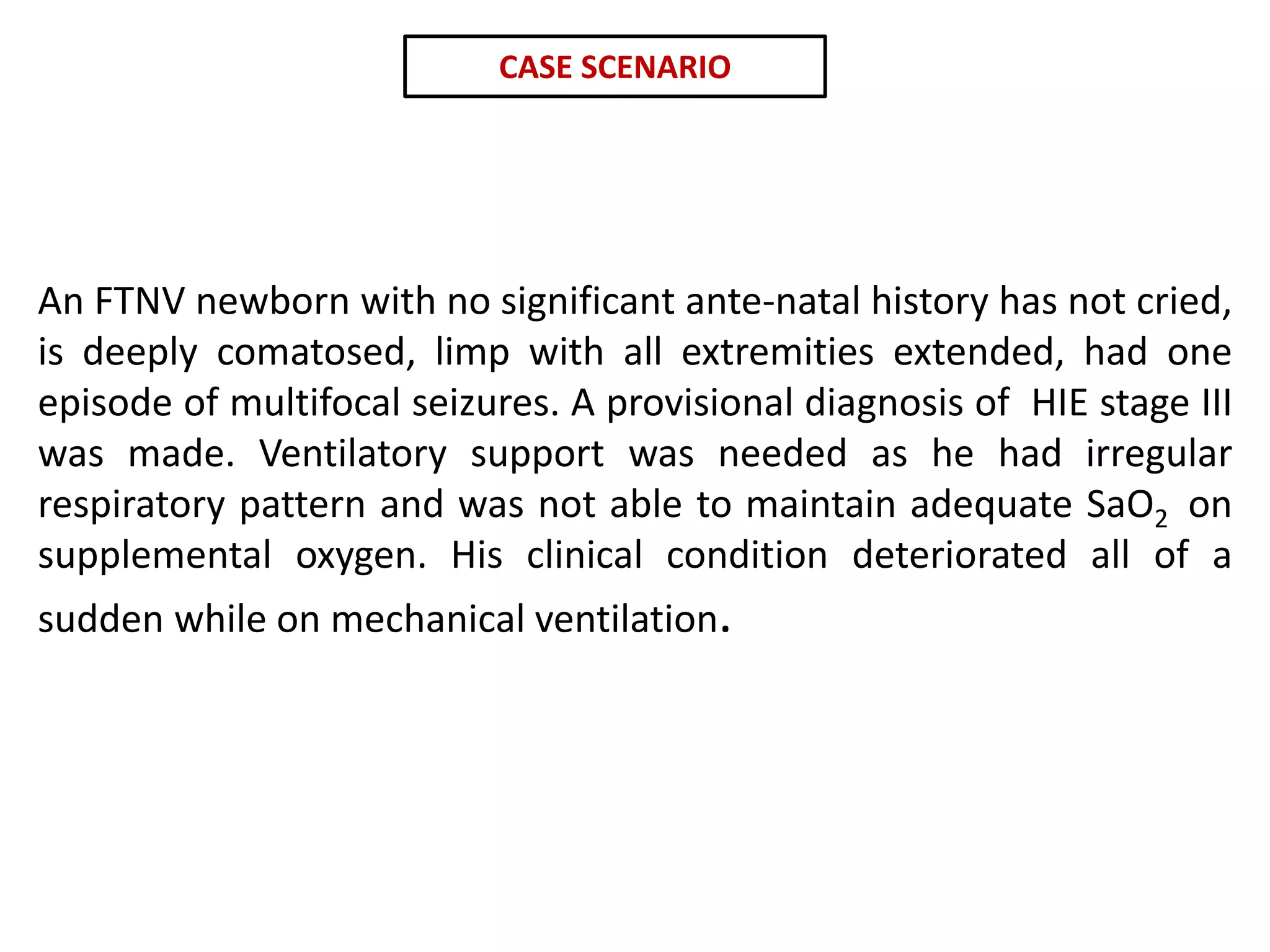 An FTNV newborn with no significant ante-natal history has not cried,
is deeply comatosed, limp with all extremities extended, had one
episode of multifocal seizures. A provisional diagnosis of HIE stage III
was made. Ventilatory support was needed as he had irregular
respiratory pattern and was not able to maintain adequate SaO2 on
supplemental oxygen. His clinical condition deteriorated all of a
sudden while on mechanical ventilation.
CASE SCENARIO
 