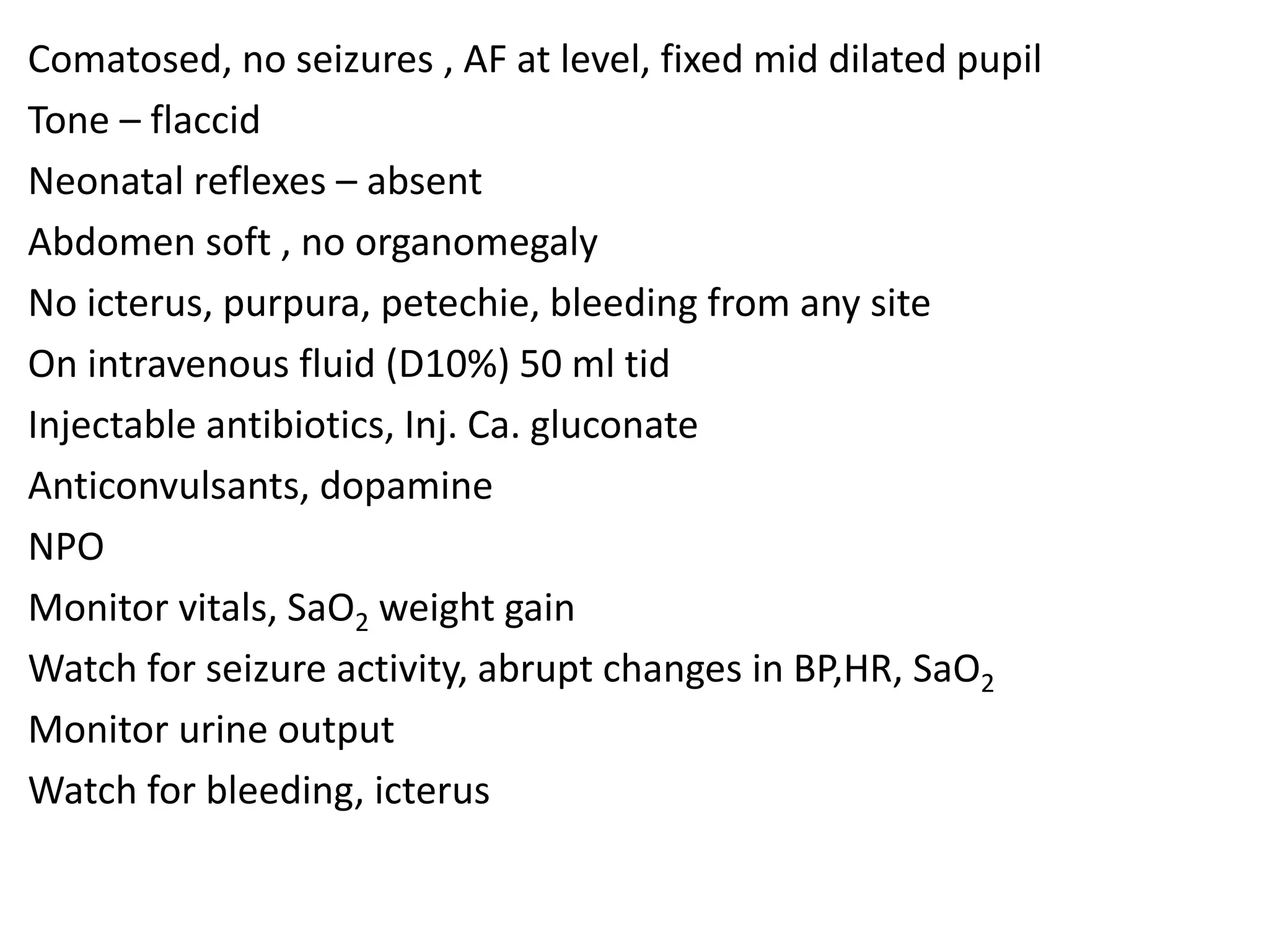 Comatosed, no seizures , AF at level, fixed mid dilated pupil
Tone – flaccid
Neonatal reflexes – absent
Abdomen soft , no organomegaly
No icterus, purpura, petechie, bleeding from any site
On intravenous fluid (D10%) 50 ml tid
Injectable antibiotics, Inj. Ca. gluconate
Anticonvulsants, dopamine
NPO
Monitor vitals, SaO2 weight gain
Watch for seizure activity, abrupt changes in BP,HR, SaO2
Monitor urine output
Watch for bleeding, icterus
 