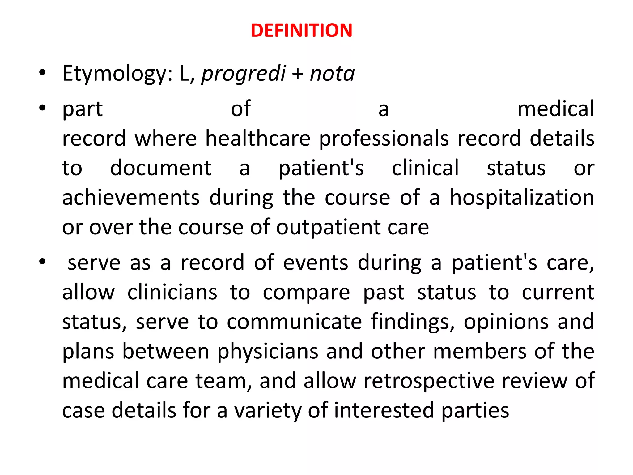 • Etymology: L, progredi + nota
• part of a medical
record where healthcare professionals record details
to document a patient's clinical status or
achievements during the course of a hospitalization
or over the course of outpatient care
• serve as a record of events during a patient's care,
allow clinicians to compare past status to current
status, serve to communicate findings, opinions and
plans between physicians and other members of the
medical care team, and allow retrospective review of
case details for a variety of interested parties
DEFINITION
 
