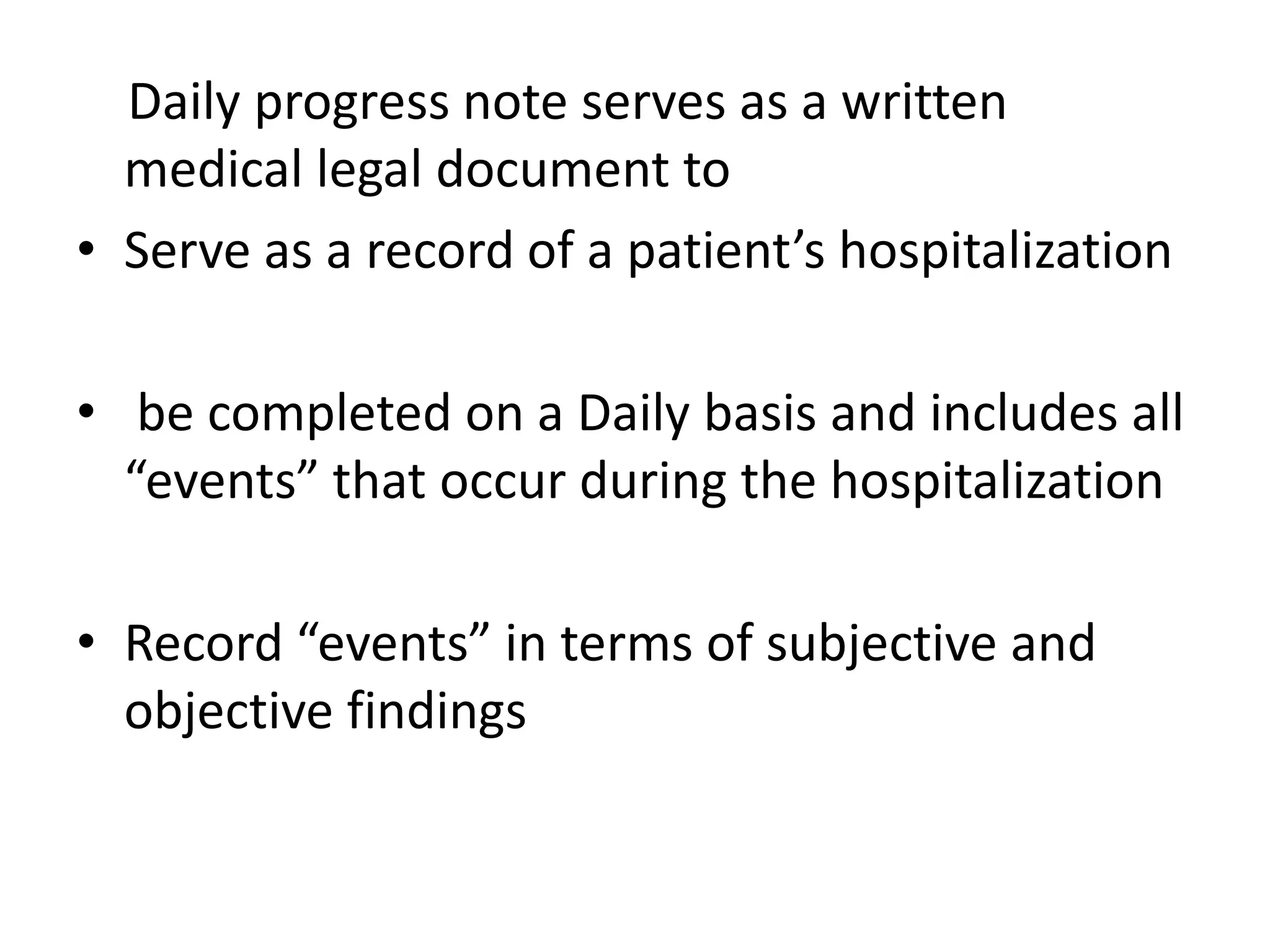 Daily progress note serves as a written
medical legal document to
• Serve as a record of a patient’s hospitalization
• be completed on a Daily basis and includes all
“events” that occur during the hospitalization
• Record “events” in terms of subjective and
objective findings
 