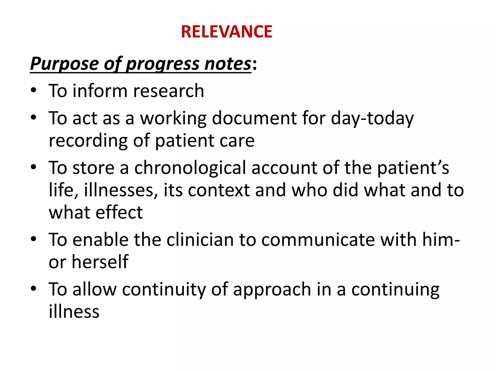 Purpose of progress notes:
• To inform research
• To act as a working document for day-today
recording of patient care
• To store a chronological account of the patient’s
life, illnesses, its context and who did what and to
what effect
• To enable the clinician to communicate with him-
or herself
• To allow continuity of approach in a continuing
illness
RELEVANCE
 