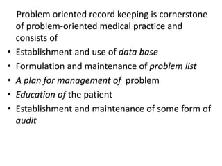Problem oriented record keeping is cornerstone
of problem-oriented medical practice and
consists of
• Establishment and use of data base
• Formulation and maintenance of problem list
• A plan for management of problem
• Education of the patient
• Establishment and maintenance of some form of
audit
 