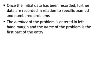  Once the initial data has been recorded, further
data are recorded in relation to specific ,named
and numbered problems
 The number of the problem is entered in left
hand margin and the name of the problem is the
first part of the entry
 
