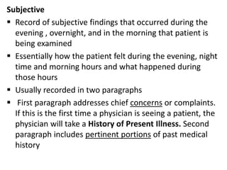 Subjective
 Record of subjective findings that occurred during the
evening , overnight, and in the morning that patient is
being examined
 Essentially how the patient felt during the evening, night
time and morning hours and what happened during
those hours
 Usually recorded in two paragraphs
 First paragraph addresses chief concerns or complaints.
If this is the first time a physician is seeing a patient, the
physician will take a History of Present Illness. Second
paragraph includes pertinent portions of past medical
history
 