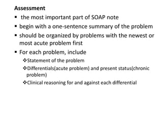 Assessment
 the most important part of SOAP note
 begin with a one-sentence summary of the problem
 should be organized by problems with the newest or
most acute problem first
 For each problem, include
Statement of the problem
Differentials(acute problem) and present status(chronic
problem)
Clinical reasoning for and against each differential
 