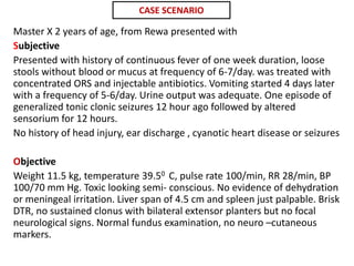Master X 2 years of age, from Rewa presented with
Subjective
Presented with history of continuous fever of one week duration, loose
stools without blood or mucus at frequency of 6-7/day. was treated with
concentrated ORS and injectable antibiotics. Vomiting started 4 days later
with a frequency of 5-6/day. Urine output was adequate. One episode of
generalized tonic clonic seizures 12 hour ago followed by altered
sensorium for 12 hours.
No history of head injury, ear discharge , cyanotic heart disease or seizures
Objective
Weight 11.5 kg, temperature 39.50 C, pulse rate 100/min, RR 28/min, BP
100/70 mm Hg. Toxic looking semi- conscious. No evidence of dehydration
or meningeal irritation. Liver span of 4.5 cm and spleen just palpable. Brisk
DTR, no sustained clonus with bilateral extensor planters but no focal
neurological signs. Normal fundus examination, no neuro –cutaneous
markers.
CASE SCENARIO
 