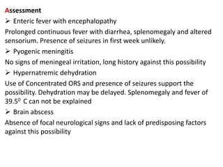 Assessment
 Enteric fever with encephalopathy
Prolonged continuous fever with diarrhea, splenomegaly and altered
sensorium. Presence of seizures in first week unlikely.
 Pyogenic meningitis
No signs of meningeal irritation, long history against this possibility
 Hypernatremic dehydration
Use of Concentrated ORS and presence of seizures support the
possibility. Dehydration may be delayed. Splenomegaly and fever of
39.50 C can not be explained
 Brain abscess
Absence of focal neurological signs and lack of predisposing factors
against this possibility
 