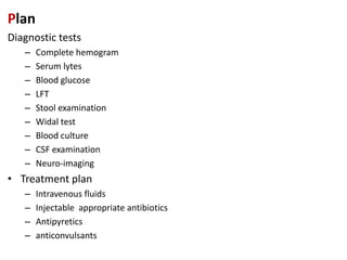 Plan
Diagnostic tests
– Complete hemogram
– Serum lytes
– Blood glucose
– LFT
– Stool examination
– Widal test
– Blood culture
– CSF examination
– Neuro-imaging
• Treatment plan
– Intravenous fluids
– Injectable appropriate antibiotics
– Antipyretics
– anticonvulsants
 