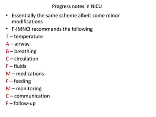 Progress notes in NICU
• Essentially the same scheme albeit some minor
modifications
• F-IMNCI recommends the following
T – temperature
A – airway
B – breathing
C – circulation
F – fluids
M – medications
F – feeding
M – monitoring
C – communication
F – follow-up
 