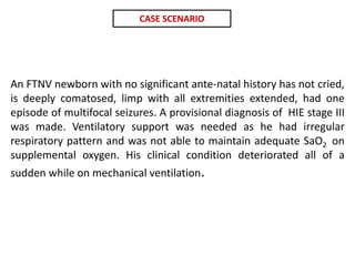 An FTNV newborn with no significant ante-natal history has not cried,
is deeply comatosed, limp with all extremities extended, had one
episode of multifocal seizures. A provisional diagnosis of HIE stage III
was made. Ventilatory support was needed as he had irregular
respiratory pattern and was not able to maintain adequate SaO2 on
supplemental oxygen. His clinical condition deteriorated all of a
sudden while on mechanical ventilation.
CASE SCENARIO
 