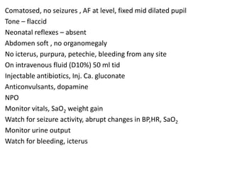 Comatosed, no seizures , AF at level, fixed mid dilated pupil
Tone – flaccid
Neonatal reflexes – absent
Abdomen soft , no organomegaly
No icterus, purpura, petechie, bleeding from any site
On intravenous fluid (D10%) 50 ml tid
Injectable antibiotics, Inj. Ca. gluconate
Anticonvulsants, dopamine
NPO
Monitor vitals, SaO2 weight gain
Watch for seizure activity, abrupt changes in BP,HR, SaO2
Monitor urine output
Watch for bleeding, icterus
 