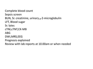 Complete blood count
Sepsis screen
BUN, Sr. creatinine, urinary ᵦ-2-microglobulin
LFT, Blood sugar
Sr. lytes
cTNI,cTNT,CK-MB
ABG
DWI,MRS,EEG
Prognosis explained
Review with lab reports at 10.00am or when needed
 