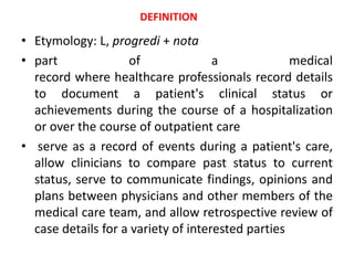 • Etymology: L, progredi + nota
• part of a medical
record where healthcare professionals record details
to document a patient's clinical status or
achievements during the course of a hospitalization
or over the course of outpatient care
• serve as a record of events during a patient's care,
allow clinicians to compare past status to current
status, serve to communicate findings, opinions and
plans between physicians and other members of the
medical care team, and allow retrospective review of
case details for a variety of interested parties
DEFINITION
 