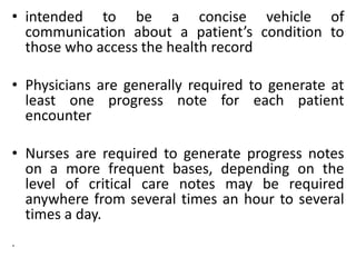 • intended to be a concise vehicle of
communication about a patient’s condition to
those who access the health record
• Physicians are generally required to generate at
least one progress note for each patient
encounter
• Nurses are required to generate progress notes
on a more frequent bases, depending on the
level of critical care notes may be required
anywhere from several times an hour to several
times a day.
.
 