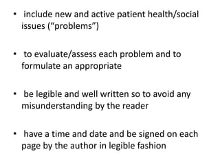 • include new and active patient health/social
issues (“problems”)
• to evaluate/assess each problem and to
formulate an appropriate
• be legible and well written so to avoid any
misunderstanding by the reader
• have a time and date and be signed on each
page by the author in legible fashion
 