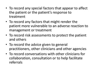 • To record any special factors that appear to affect
the patient or the patient’s response to
treatment
• To record any factors that might render the
patient more vulnerable to an adverse reaction to
management or treatment
• To record risk assessments to protect the patient
and others
• To record the advice given to general
practitioners, other clinicians and other agencies
• To record conversations with other clinicians for
collaboration, consultation or to help facilitate
referrals
 